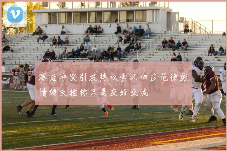 赛后冲突引发热议索汉回应范德彪情绪失控称只是友好交流