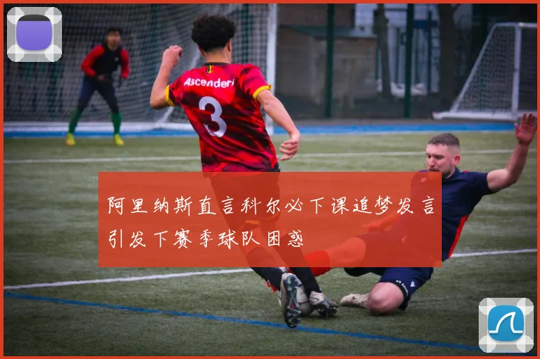 阿里纳斯直言科尔必下课追梦发言引发下赛季球队困惑