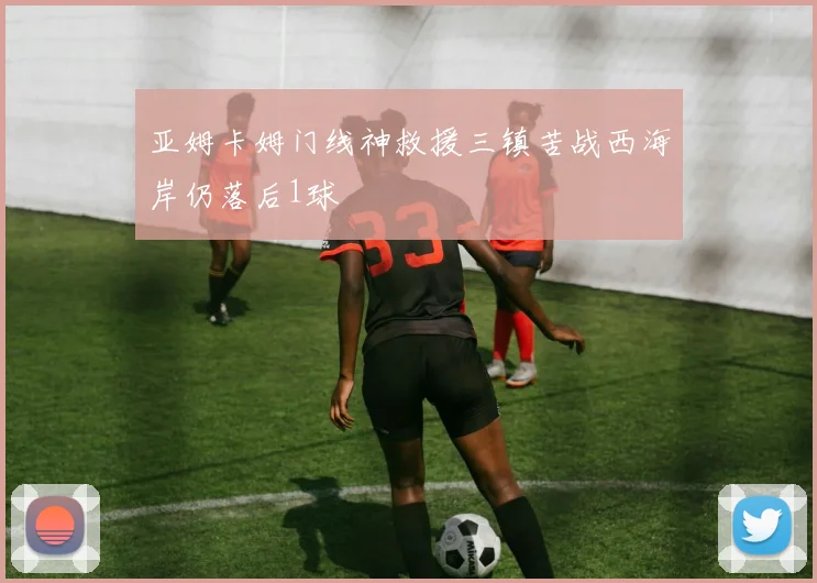 亚姆卡姆门线神救援三镇苦战西海岸仍落后1球