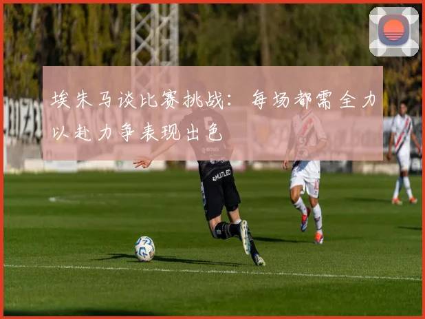 埃朱马谈比赛挑战：每场都需全力以赴力争表现出色