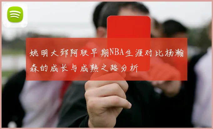 姚明大郅阿联早期NBA生涯对比杨瀚森的成长与成熟之路分析