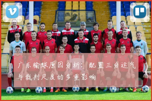 广东输球原因分析：配置三分运气与裁判尺度的多重影响