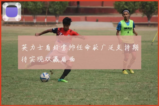 英力士看好索帅任命获广泛支持期待实现双赢局面