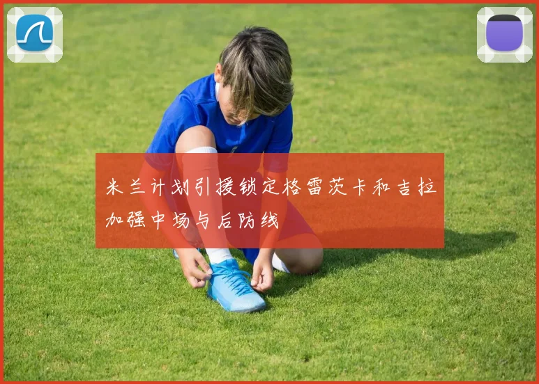 米兰计划引援锁定格雷茨卡和吉拉加强中场与后防线
