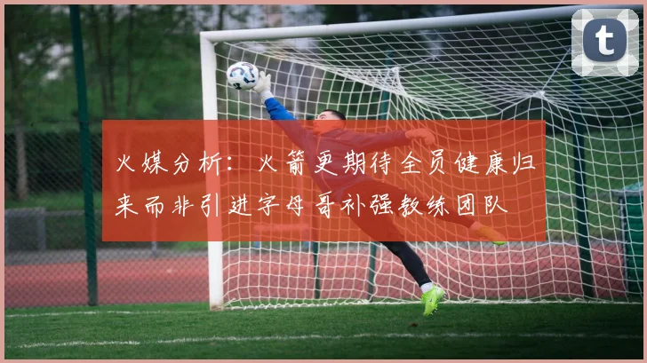 火媒分析：火箭更期待全员健康归来而非引进字母哥补强教练团队