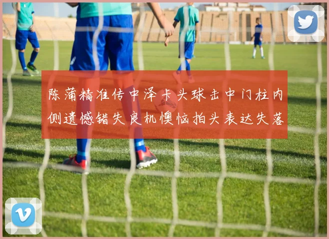 陈蒲精准传中泽卡头球击中门柱内侧遗憾错失良机懊恼拍头表达失落情绪