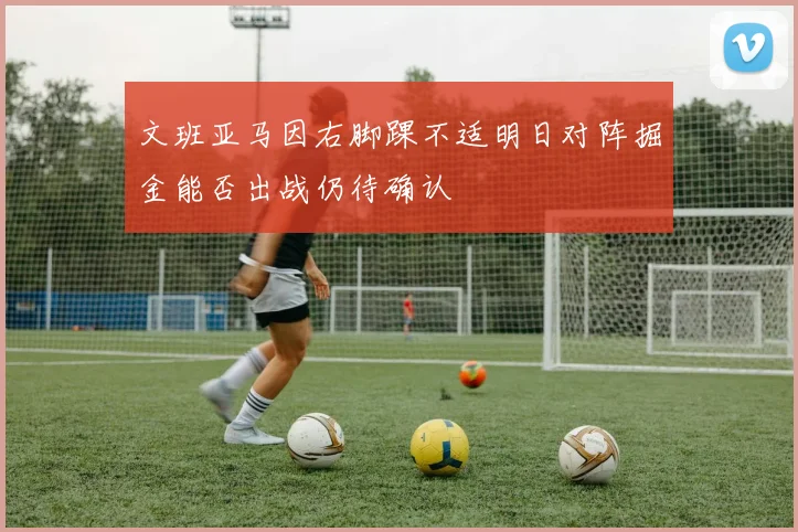 文班亚马因右脚踝不适明日对阵掘金能否出战仍待确认