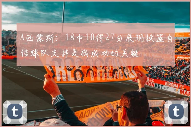 A西蒙斯：18中10得27分展现投篮自信球队支持是我成功的关键