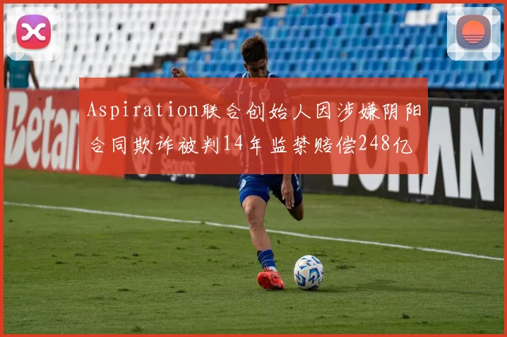 Aspiration联合创始人因涉嫌阴阳合同欺诈被判14年监禁赔偿248亿
