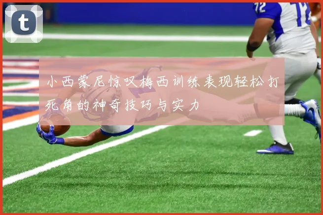小西蒙尼惊叹梅西训练表现轻松打死角的神奇技巧与实力