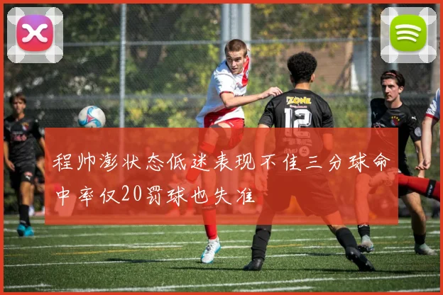 程帅澎状态低迷表现不佳三分球命中率仅20罚球也失准