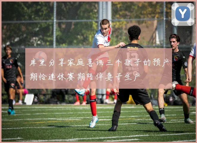 库里分享家庭喜讯三个孩子的预产期恰逢休赛期陪伴妻子生产